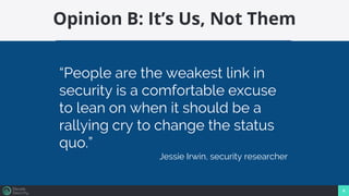 4
Opinion B: It’s Us, Not Them
“People are the weakest link in
security is a comfortable excuse
to lean on when it should be a
rallying cry to change the status
quo.”
Jessie Irwin, security researcher
 