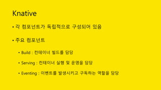 Knative
• 각 컴포넌트가 독립적으로 구성되어 있음
• 주요 컴포넌트
• Build : 컨테이너 빌드를 담당
• Serving : 컨테이너 실행 및 운영을 담당
• Eventing : 이벤트를 발생시키고 구독하는 역할을 담당
 