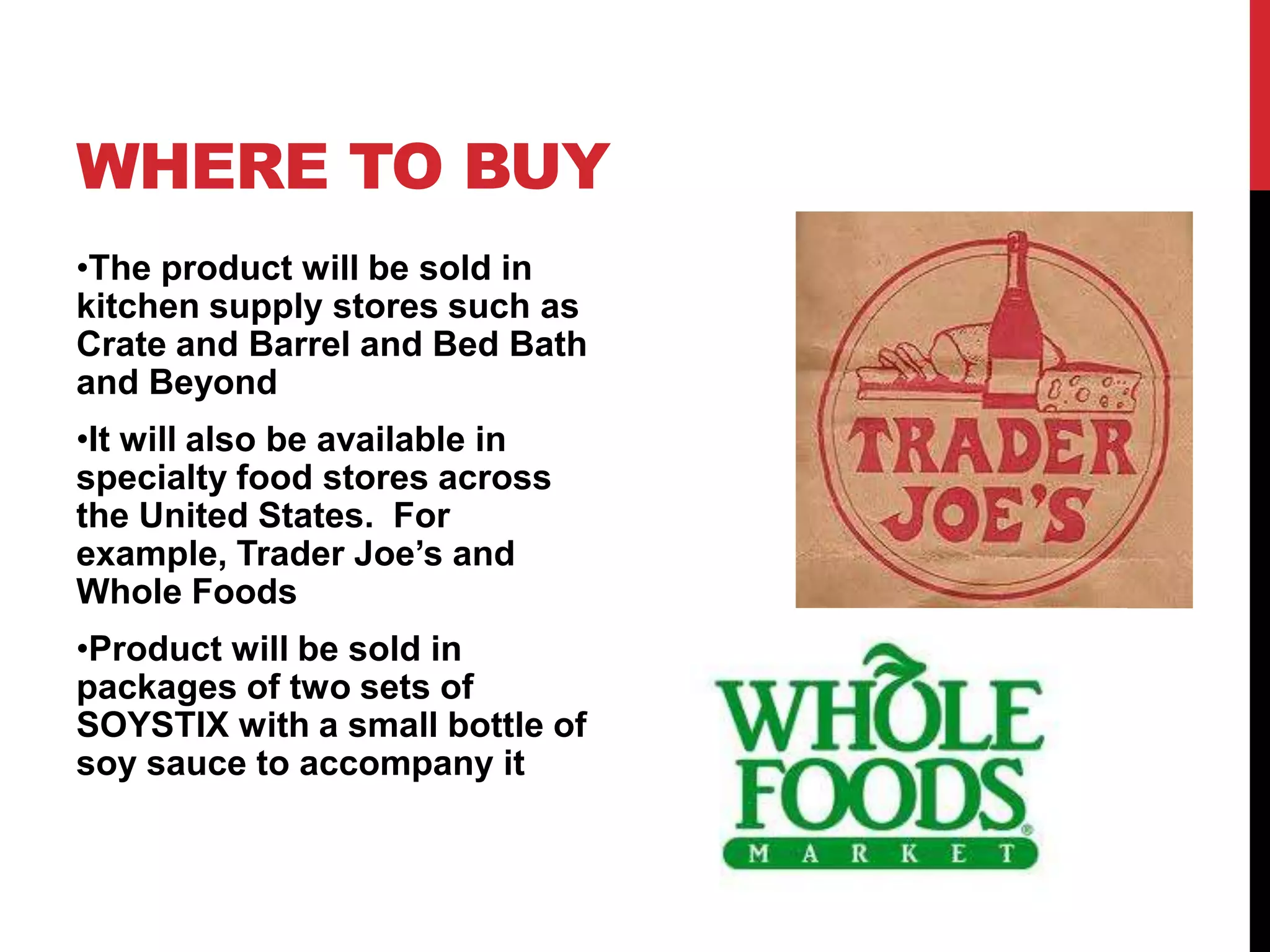 WHERE TO BUY
•The product will be sold in
kitchen supply stores such as
Crate and Barrel and Bed Bath
and Beyond
•It will also be available in
specialty food stores across
the United States. For
example, Trader Joe’s and
Whole Foods
•Product will be sold in
packages of two sets of
SOYSTIX with a small bottle of
soy sauce to accompany it
 