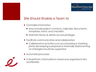 Site Should Enable a Team to
 Centralize information
   May include project contacts, calendar, documents,
    templates, forms, and checklists
   Maintain history & define access privileges

 Facilitate communication and collaboration
   Collaborative activities such as scheduling a meeting,
    jointly developing a proposal or informally brainstorming
    on strategies should be supported

 Automate processes

 In SharePoint, information is stored and organized in lists
  and libraries
 