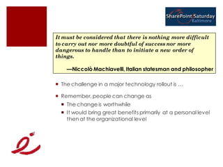 It must be considered that there is nothing more difficult
to carry out nor more doubtful of success nor more
dangerous to handle than to initiate a new order of
things.

    —Niccolò Machiavelli, Italian statesman and philosopher

 The challenge in a major technology rollout is …

 Remember, people can change as
   The change is worthwhile
   It would bring great benefits primarily at a personal level
    then at the organizational level
 