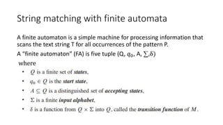 String matching with finite automata
A finite automaton is a simple machine for processing information that
scans the text string T for all occurrences of the pattern P.
A “finite automaton” (FA) is five tuple (Q, 𝑞0, A, ∑,δ)
where
 
