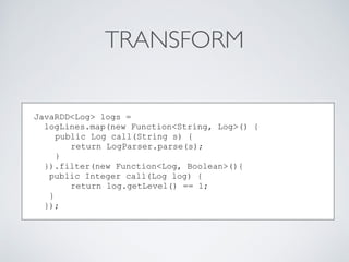 TRANSFORM
JavaRDD<Log> logs =
logLines.map(new Function<String, Log>() {
public Log call(String s) {
return LogParser.parse(s);
}
}).filter(new Function<Log, Boolean>(){
public Integer call(Log log) {
return log.getLevel() == 1;
}
});
 