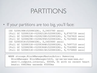 PARTITIONS
• If your partitions are too big, you’ll face:
[GC 5208198K(5208832K), 0,2403780 secs]
[Full GC 5208831K->5208212K(5208832K), 9,8765730 secs]
[Full GC 5208829K->5208238K(5208832K), 9,7567820 secs]
[Full GC 5208829K->5208295K(5208832K), 9,7629460 secs]
[GC 5208301K(5208832K), 0,2403480 secs]
[Full GC 5208831K->5208344K(5208832K), 9,7497710 secs]
[Full GC 5208829K->5208366K(5208832K), 9,7542880 secs]
[Full GC 5208831K->5208415K(5208832K), 9,7574860 secs]
WARN storage.BlockManagerMasterActor: Removing
BlockManager BlockManagerId(0, ip-xx-xx-xxx-xxx.eu-
west-1.compute.internal, 60048, 0) with no recent heart
beats: 64828ms exceeds 45000ms
 