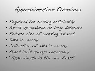 Approximation Overview	
  
•  Required for scaling efficiently!
•  Speed up analysis of large datasets!
•  Reduce size of working dataset!
•  Data is messy!
•  Collection of data is messy!
•  Exact isn’t always necessary!
•  “Approximate is the new Exact”!
!
 