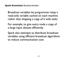 Broadcast variables let programmer keep a
read-only variable cached on each machine
rather than shipping a copy of it with tasks	

For example, to give every node a copy of  
a large input dataset efﬁciently	

Spark also attempts to distribute broadcast
variables using efﬁcient broadcast algorithms
to reduce communication cost
Spark Essentials: BroadcastVariables
100
 