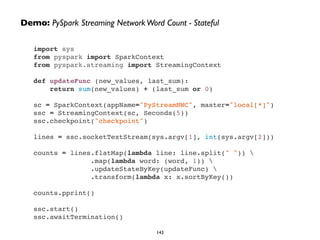 import sys"
from pyspark import SparkContext"
from pyspark.streaming import StreamingContext"
!
def updateFunc (new_values, last_sum):"
return sum(new_values) + (last_sum or 0)"
!
sc = SparkContext(appName="PyStreamNWC", master="local[*]")"
ssc = StreamingContext(sc, Seconds(5))"
ssc.checkpoint("checkpoint")"
!
lines = ssc.socketTextStream(sys.argv[1], int(sys.argv[2]))"
!
counts = lines.flatMap(lambda line: line.split(" ")) "
.map(lambda word: (word, 1)) "
.updateStateByKey(updateFunc) "
.transform(lambda x: x.sortByKey())"
!
counts.pprint()"
!
ssc.start()"
ssc.awaitTermination()
Demo: PySpark Streaming NetworkWord Count - Stateful
143
 