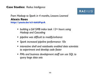Case Studies: Radius Intelligence
183
From Hadoop to Spark in 4 months, Lessons Learned 
Alexis Roos 
http://youtu.be/o3-lokUFqvA
• building a full SMB index took 12+ hours using  
Hadoop and Cascading	

• pipeline was difﬁcult to modify/enhance	

• Spark increased pipeline performance 10x 	

• interactive shell and notebooks enabled data scientists  
to experiment and develop code faster	

• PMs and business development staff can use SQL to  
query large data sets
 