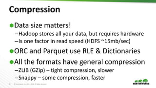 21 © Hortonworks Inc. 2011 – 2018. All Rights Reserved
Compression
Data size matters!
–Hadoop stores all your data, but requires hardware
–Is one factor in read speed (HDFS ~15mb/sec)
ORC and Parquet use RLE & Dictionaries
All the formats have general compression
–ZLIB (GZip) – tight compression, slower
–Snappy – some compression, faster
 
