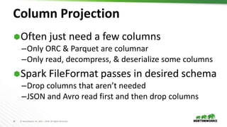 36 © Hortonworks Inc. 2011 – 2018. All Rights Reserved
Column Projection
Often just need a few columns
–Only ORC & Parquet are columnar
–Only read, decompress, & deserialize some columns
Spark FileFormat passes in desired schema
–Drop columns that aren’t needed
–JSON and Avro read first and then drop columns
 