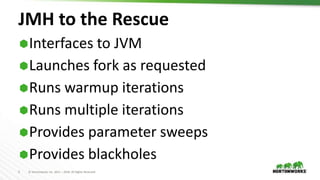 5 © Hortonworks Inc. 2011 – 2018. All Rights Reserved
JMH to the Rescue
Interfaces to JVM
Launches fork as requested
Runs warmup iterations
Runs multiple iterations
Provides parameter sweeps
Provides blackholes
 