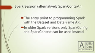 Spark Session (alternatively SparkContext )
The entry point to programming Spark
with the Dataset and DataFrame API.
In older Spark versions only SparkConfig
and SparkContext can be used instead
 