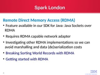 © 2016 IBM Corporation
21
●
Feature available in our SDK for Java: Java Sockets over
RDMA
●
Requires RDMA capable network adapter
●
Investigating other RDMA implementations so we can
avoid marshalling and data (de)serialization costs
●
Breaking Sorting World Records with RDMA
●
Getting started with RDMA
Remote Direct Memory Access (RDMA)
 
