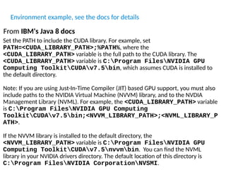 Set the PATH to include the CUDA library. For example, set
PATH=<CUDA_LIBRARY_PATH>;%PATH%, where the
<CUDA_LIBRARY_PATH> variable is the full path to the CUDA library. The
<CUDA_LIBRARY_PATH> variable is C:Program FilesNVIDIA GPU
Computing ToolkitCUDAv7.5bin, which assumes CUDA is installed to
the default directory.
Note: If you are using Just-In-Time Compiler (JIT) based GPU support, you must also
include paths to the NVIDIA Virtual Machine (NVVM) library, and to the NVDIA
Management Library (NVML). For example, the <CUDA_LIBRARY_PATH> variable
is C:Program FilesNVIDIA GPU Computing
ToolkitCUDAv7.5bin;<NVVM_LIBRARY_PATH>;<NVML_LIBRARY_P
ATH>.
If the NVVM library is installed to the default directory, the
<NVVM_LIBRARY_PATH> variable is C:Program FilesNVIDIA GPU
Computing ToolkitCUDAv7.5nvvmbin. You can find the NVML
library in your NVIDIA drivers directory. The default location of this directory is
C:Program FilesNVIDIA CorporationNVSMI.
From IBM's Java 8 docs
Environment example, see the docs for details
 