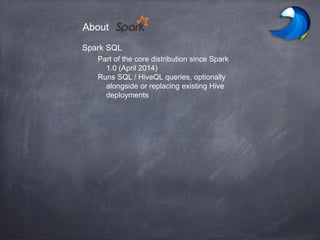Spark SQL
Part of the core distribution since Spark
1.0 (April 2014)
Runs SQL / HiveQL queries, optionally
alongside or replacing existing Hive
deployments
About
 