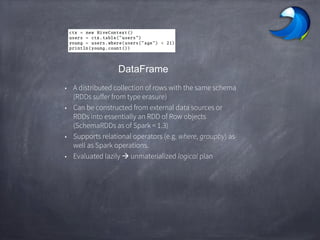 DataFrame
• A distributed collection of rows with the same schema
(RDDs suffer from type erasure)
• Can be constructed from external data sources or
RDDs into essentially an RDD of Row objects
(SchemaRDDs as of Spark < 1.3)
• Supports relational operators (e.g. where, groupby) as
well as Spark operations.
• Evaluated lazily  unmaterialized logical plan
 