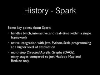 History - Spark
Some key points about Spark:
• handles batch, interactive, and real-time within a single
framework
• native integration with Java, Python, Scala programming
at a higher level of abstraction
• multi-step Directed Acrylic Graphs (DAGs).  
many stages compared to just Hadoop Map and
Reduce only.
 