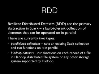 RDD
Resilient Distributed Datasets (RDD) are the primary
abstraction in Spark – a fault-tolerant collection of
elements that can be operated on in parallel
There are currently two types:
• parallelized collections – take an existing Scala collection
and run functions on it in parallel
• Hadoop datasets – run functions on each record of a ﬁle
in Hadoop distributed ﬁle system or any other storage
system supported by Hadoop
 