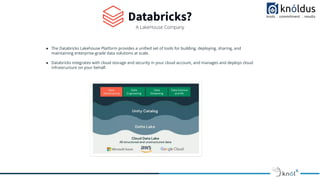 Databricks?
A LakeHouse Company
● The Databricks Lakehouse Platform provides a uniﬁed set of tools for building, deploying, sharing, and
maintaining enterprise-grade data solutions at scale.
● Databricks integrates with cloud storage and security in your cloud account, and manages and deploys cloud
infrastructure on your behalf.
 