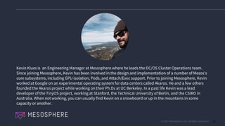© 2017 Mesosphere, Inc. All Rights Reserved. 2
Kevin Klues is an Engineering Manager at Mesosphere where he leads the DC/OS Cluster Operations team.
Since joining Mesosphere, Kevin has been involved in the design and implementation of a number of Mesos’s
core subsystems, including GPU isolation, Pods, and Attach/Exec support. Prior to joining Mesosphere, Kevin
worked at Google on an experimental operating system for data centers called Akaros. He and a few others
founded the Akaros project while working on their Ph.Ds at UC Berkeley. In a past life Kevin was a lead
developer of the TinyOS project, working at Stanford, the Technical University of Berlin, and the CSIRO in
Australia. When not working, you can usually find Kevin on a snowboard or up in the mountains in some
capacity or another.
 