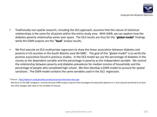 • Traditionally non-spatial research, including the OLS approach, assumes that the nature of statistical
relationships is the same for all points within the entire study area. With GWR, we can explore how the
diabetes-poverty relationship varies over space. The OLS results are thus for the “global model” findings
while the GWR outputs are the “local” analyis results.
• We first execute an OLS multivariate regression to show the linear association between diabetes and
poverty in US counties in the South Atlantic area (N=588)*. The goal of this “global model” is to verify the
positive association found in previous studies. In the OLS model we use the percentage of diabetes in the
county as the dependent variable and the percentage in poverty as the independent variable. We control
the relationship between poverty and diabetes prevalence for median income of households and the
percentage of people who completed high school. We then develop a GWR-model to account for spatial
variations. The GWR model contains the same variables used in the OLS regression.
* Source : http://www.ers.usda.gov/data-products/county-level-data-sets.aspx
We focus on the 588 contiguous counties because GWR analysis requires that all polygons be physically adjacent or in near physical proximity to at least
one other polygon with data on the variables of interest.
www.johanblomme.com 103
Geographically Weighted Regression
 
