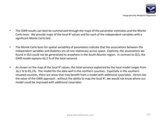 • The GWR results can best be summarized through the maps of the parameter estimates and the Monte
Carlo tests. We provide maps of the local R2 values and for each of the independent variables with a
significant Monte Carlo test.
• The Monte Carlo tests for spatial variability of parameters indicate that the associations between the
independent variables and diabetes are all non-stationary across space. Explicitly, the associations we
found in OLS could not be generalized to anywhere in the South Atlantic region. In contrast to OLS, the
GWR model explains 62,2 % of the total variance.
• As shown on the map of the local R2 values, the total variance explained by the local model ranges from
16,1 % to 81,1%. The model fits the data well in the northern counties. Especially in the southern
situated counties, there are areas that may benefit from a model with additional covariates. Herein lies
the value of the GWR approach : without the ability to map the local R2, we would not know where our
model could be improved with additional covariates.
www.johanblomme.com 113
Geographically Weighted Regression
 