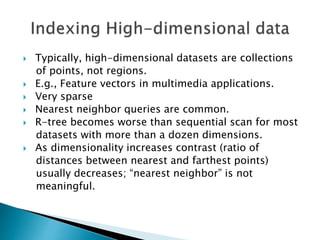  Typically, high-dimensional datasets are collections
of points, not regions.
 E.g., Feature vectors in multimedia applications.
 Very sparse
 Nearest neighbor queries are common.
 R-tree becomes worse than sequential scan for most
datasets with more than a dozen dimensions.
 As dimensionality increases contrast (ratio of
distances between nearest and farthest points)
usually decreases; “nearest neighbor” is not
meaningful.
 
