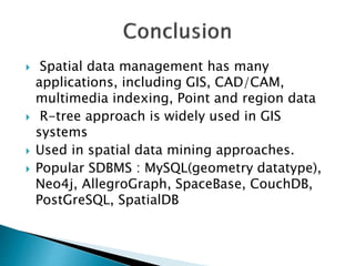  Spatial data management has many
applications, including GIS, CAD/CAM,
multimedia indexing, Point and region data
 R-tree approach is widely used in GIS
systems
 Used in spatial data mining approaches.
 Popular SDBMS : MySQL(geometry datatype),
Neo4j, AllegroGraph, SpaceBase, CouchDB,
PostGreSQL, SpatialDB
 