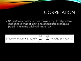 CORRELATION
• TO perform correlation ,we move w(x,y) in all possible
locations so that at least one of its pixels overlaps a
pixel in the in the original image f(x,y).
/ 2 / 2
/ 2 / 2
( , ) ( , ) ( , ) ( , ) ( , )
K K
s K t K
g x y w x y f x y w s t f x s y t
 