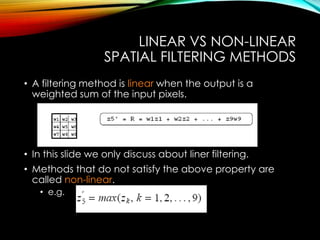 LINEAR VS NON-LINEAR
SPATIAL FILTERING METHODS
• A filtering method is linear when the output is a
weighted sum of the input pixels.
• In this slide we only discuss about liner filtering.
• Methods that do not satisfy the above property are
called non-linear.
• e.g.
 