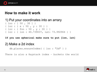 How to make it work
 1) Put your coordinates into an arrary
 {   loc   :   [   50 , 30 ] }
 {   loc   :   {   x : 50 , y : 30 } }
 {   loc   :   {   foo : 50 , y : 30 } }
 {   loc   :   {   lon : 40.739037, lat: 73.992964 } }

 If you use spherical make sure to put [lon, lat]

 2) Make a 2d index
      db.places.ensureIndex( { loc : "2d" } )

 There is also a Haystack index – buckets the world




11
 
