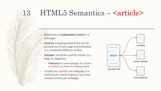 HTML5 Semantics – <article>
– Represents an independent article in a
web page
– Used for wrapping content that can be
plucked out of your page and distributed
in a completely different context
– Example: should be used for articles in a
blog, or magazines.
– Flipboard can crawl webpages for content
in <article> to show it to Flipboard users
– Usually one <article> per webpage, it is
confusing for search engines if you have
multiple articles per webpage
13
 