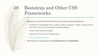 Bootstrap and Other CSS
Frameworks
– Bootstrap is a CSS framework for faster and easier web development
– templates for typography, forms, buttons, tables, navigation, modals, image carousels
and many other, as well as optional JavaScript plugins
– Easily create responsive designs
– Bootstrap 4.0 is based on Flexbox layout
– https://getbootstrap.com/
– Alternatives to Bootstrap include Semantic UI and Foundation
38
 