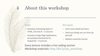 About this workshop
Goals
– Introduce interesting topics in
HTML, CSS and JS – 2 Lectures
– Introduce Single Page Applications
by example (Introduction to
AngularJS) – 3 Lectures
Non-goals
– Cover every detail out there
– Teach you things you can learn by
yourself
– Replace university courses
Every lecture includes a live coding session
Workshop materials: http://bit.ly/spa_workshop
4
 
