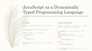 JavaScript as a Dynamically
Typed Programming Language
C Code
int i; // a random number from memory is assigned to
i
scanf("%dn", &i); // write value to memory
if(i % 2 == 0) { // read i from memory
printf("Even!");
} else {
printf("Odd!");
}
printf(“%d“, b); // compile error. All the code does
not work
JavaScript Code
var i; // `undefined` is assigned to i, i does
not have a type. It can be of any!
i = prompt(); // write new value of i into
memory
console.log("i is ", i);
if (i % 2 == 0) { // read value of i from
memory
console.log("Even!");
} else {
console.log("Odd!");
}
console.log(b); // throws exception at runtime
 