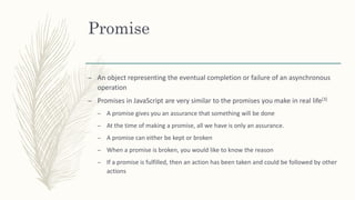Promise
– An object representing the eventual completion or failure of an asynchronous
operation
– Promises in JavaScript are very similar to the promises you make in real life[3]
– A promise gives you an assurance that something will be done
– At the time of making a promise, all we have is only an assurance.
– A promise can either be kept or broken
– When a promise is broken, you would like to know the reason
– If a promise is fulfilled, then an action has been taken and could be followed by other
actions
 