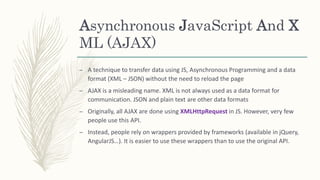 Asynchronous JavaScript And X
ML (AJAX)
– A technique to transfer data using JS, Asynchronous Programming and a data
format (XML – JSON) without the need to reload the page
– AJAX is a misleading name. XML is not always used as a data format for
communication. JSON and plain text are other data formats
– Originally, all AJAX are done using XMLHttpRequest in JS. However, very few
people use this API.
– Instead, people rely on wrappers provided by frameworks (available in jQuery,
AngularJS…). It is easier to use these wrappers than to use the original API.
 