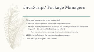 JavaScript: Package Managers
– Client-side programming is not an easy task
– Multiple Technologies that needs to be integrated together
– Multiple 3rd party dependencies to manage and update (JS Libraries like jQuery and
AngularJS – CSS Libraries like Bootstrap and others)
– There is an extensive need to manage libraries automatically not manually.
– NPM is the default and the most used package manager.
– Other package managers: Yarn - Bower
 