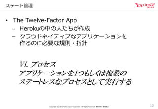 ステート管理
Copyright (C) 2016 Yahoo Japan Corporation. All Rights Reserved. 無断引用・転載禁止
13
• The Twelve-Factor App
– Herokuの中の人たちが作成
– クラウドネイティブなアプリケーションを
作るのに必要な規則・指針
VI. プロセス
アプリケーションを1つもしくは複数の
ステートレスなプロセスとして実行する
 
