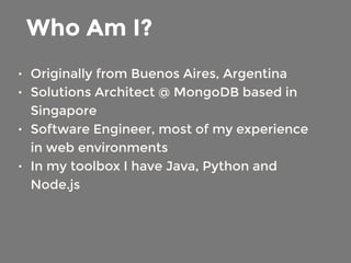 Who Am I? 
• Originally from Buenos Aires, Argentina 
• Solutions Architect @ MongoDB based in 
Singapore 
• Software Engineer, most of my experience 
in web environments 
• In my toolbox I have Java, Python and 
Node.js 
 
