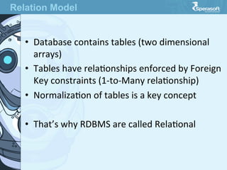 •  Database  contains  tables  (two  dimensional  
arrays)
•  Tables  have  relaJonships  enforced  by  Foreign  
Key  constraints  (1-­‐to-­‐Many  relaJonship)
•  NormalizaJon  of  tables  is  a  key  concept
•  That’s  why  RDBMS  are  called  RelaJonal
Relation Model
 