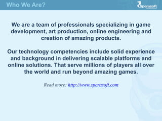 Who We Are?
We are a team of professionals specializing in game
development, art production, online engineering and
creation of amazing products.
Our technology competencies include solid experience
and background in delivering scalable platforms and
online solutions. That serve millions of players all over
the world and run beyond amazing games.
Read more: http://www.sperasoft.com
 