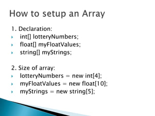 1. Declaration:int[] lotteryNumbers;float[] myFloatValues;string[] myStrings;2. Size of array:lotteryNumbers = new int[4];myFloatValues = new float[10];myStrings = new string[5];How to setup an Array