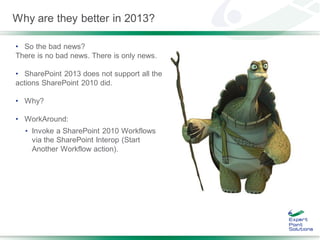 Why are they better in 2013?

• So the bad news?
There is no bad news. There is only news.

• SharePoint 2013 does not support all the
actions SharePoint 2010 did.

• Why?

• WorkAround:
  • Invoke a SharePoint 2010 Workflows
    via the SharePoint Interop (Start
    Another Workflow action).
 