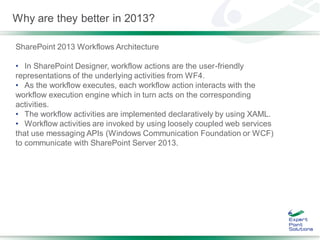 Why are they better in 2013?

SharePoint 2013 Workflows Architecture

• In SharePoint Designer, workflow actions are the user-friendly
representations of the underlying activities from WF4.
• As the workflow executes, each workflow action interacts with the
workflow execution engine which in turn acts on the corresponding
activities.
• The workflow activities are implemented declaratively by using XAML.
• Workflow activities are invoked by using loosely coupled web services
that use messaging APIs (Windows Communication Foundation or WCF)
to communicate with SharePoint Server 2013.
 