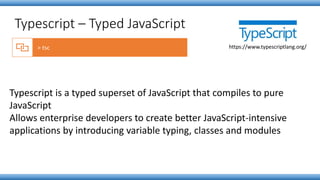 Typescript is a typed superset of JavaScript that compiles to pure
JavaScript
Allows enterprise developers to create better JavaScript-intensive
applications by introducing variable typing, classes and modules
Typescript – Typed JavaScript
https://www.typescriptlang.org/
 