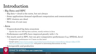 Introduction
• Big Data and HPC
 Big data + cloud is the norm, but not always
 Some applications demand significant computation and communication
 HPC clusters are ideal
 However, it’s not easy
• Java
 Unprecedented big data ecosystem
 Apache has over 300 big data systems, mostly written in Java
 Performance and APIs have improved greatly with 1.7x
 Not much used in HPC, but can give comparative performance (e.g. SPIDAL Java)
 Comparative performance to C (more on this later)
 Google query https://www.google.com/webhp?sourceid=chrome-instant&ion=1&espv=2&ie=UTF-
8#q=java%20faster%20than%20c will point to interesting discussions on why.
 Interoperable and productive
4/4/2016 HPC 2016 3
 
