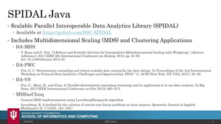SPIDAL Java
• Scalable Parallel Interoperable Data Analytics Library (SPIDAL)
 Available at https://github.com/DSC-SPIDAL
• Includes Multidimensional Scaling (MDS) and Clustering Applications
 DA-MDS
 Y. Ruan and G. Fox, "A Robust and Scalable Solution for Interpolative Multidimensional Scaling with Weighting," eScience
(eScience), 2013 IEEE 9th International Conference on, Beijing, 2013, pp. 61-69.
doi: 10.1109/eScience.2013.30
 DA-PWC
 Fox, G. C. Deterministic annealing and robust scalable data mining for the data deluge. In Proceedings of the 2nd International
Workshop on Petascal Data Analytics: Challenges and Opportunities, PDAC ’11, ACM (New York, NY, USA, 2011), 39–40.
 DA-VS
 Fox, G., Mani, D., and Pyne, S. Parallel deterministic annealing clustering and its application to lc-ms data analysis. In Big
Data, 2013 IEEE International Conference on (Oct 2013), 665–673.
 MDSasChisq
 General MDS implementation using LevenbergMarquardt algorithm
 Levenberg, K. A method for the solution of certain non-linear problems in least squares. Quarterly Journal of Applied
Mathmatics II, 2 (1944), 164–168.)
4/4/2016 HPC 2016 4
 
