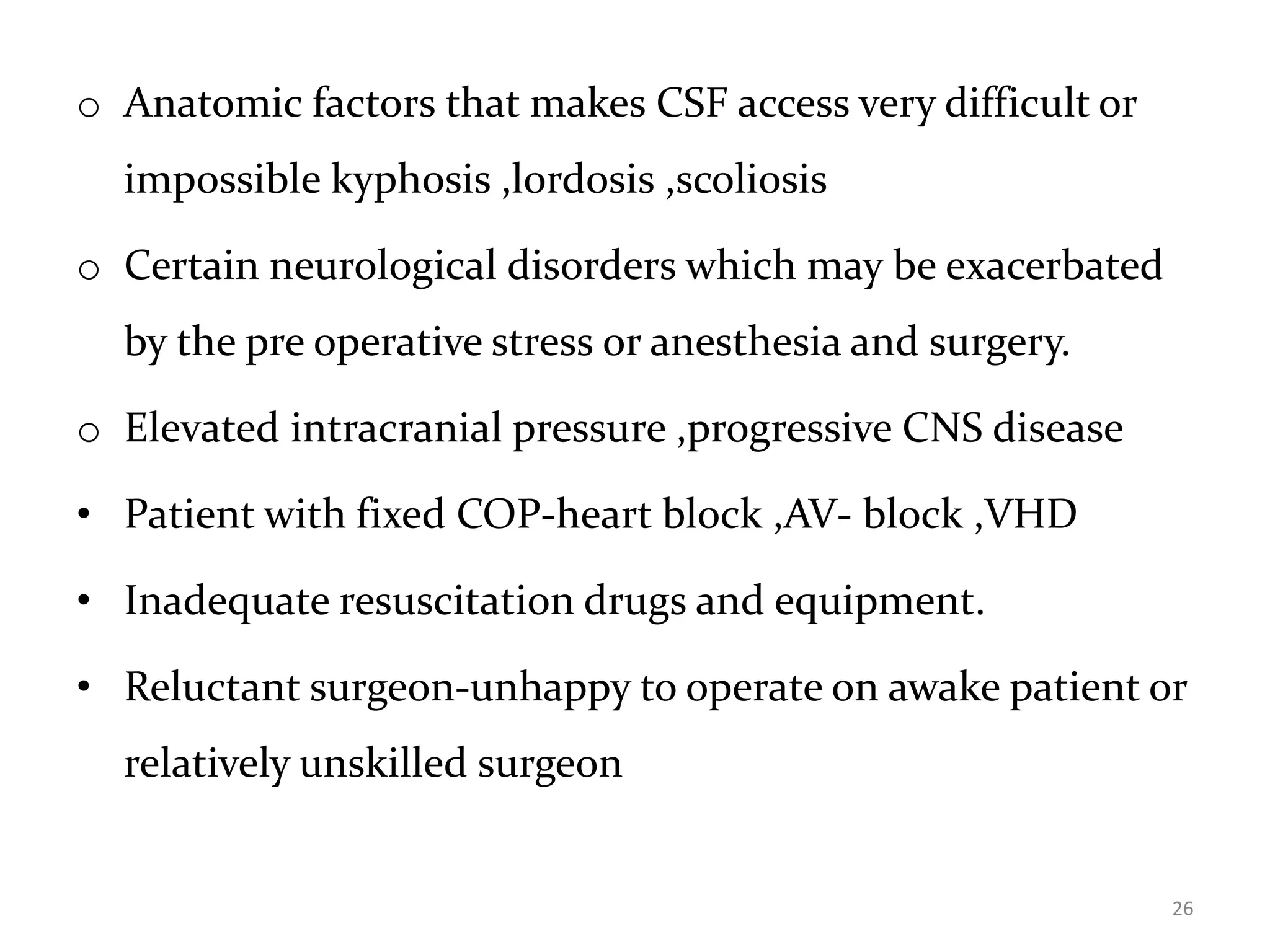 o Anatomic factors that makes CSF access very difficult or
impossible kyphosis ,lordosis ,scoliosis
o Certain neurological disorders which may be exacerbated
by the pre operative stress or anesthesia and surgery.
o Elevated intracranial pressure ,progressive CNS disease
• Patient with fixed COP-heart block ,AV- block ,VHD
• Inadequate resuscitation drugs and equipment.
• Reluctant surgeon-unhappy to operate on awake patient or
relatively unskilled surgeon
26
 