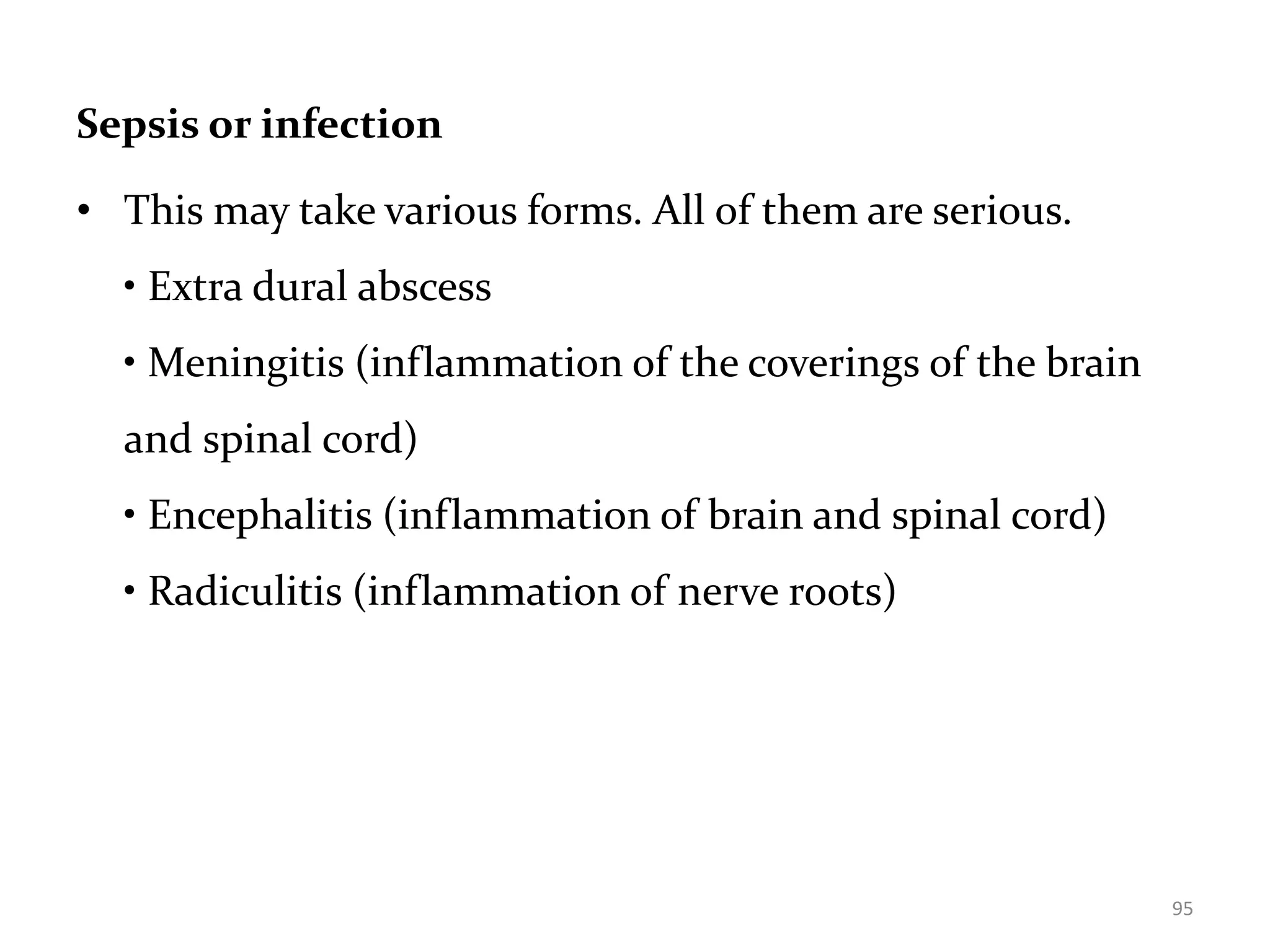 Sepsis or infection
• This may take various forms. All of them are serious.
• Extra dural abscess
• Meningitis (inflammation of the coverings of the brain
and spinal cord)
• Encephalitis (inflammation of brain and spinal cord)
• Radiculitis (inflammation of nerve roots)
95
 